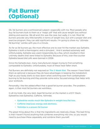The 2 Week Diet - Launch Handbook | 44
Fat Burner
(Optional)
Ok, fat burners are a controversial subject—especially with me. Most people who
buy fat burners look to them as a “magic pill” that will cause weight loss without
dieting and exercise. We all wish this was the case, but sadly, it is not. Most fat
burners provide very little benefits in terms of weight loss, but with a proper diet and
exercise program, they can add significant results. I’m going to share my “ultimate
fat burning” combo with you in a minute.
As far as fat burners go, the most effective one to ever hit the market was Ephedra.
Ephedra is both a thermogenic and a stimulant… And it worked extremely well.
Unfortunately, Ephedra was used irresponsibly by a few, which resulted in their
untimely deaths that were linked to Ephedra. Because of this, over-the-counter
Ephedra based diet pills were banned in 2006.
Since the Ephedra ban, many manufacturers began trying to find something
comparable to Ephedra. Unfortunately, most of these have fallen short.
Fat Burners are definitely not required on The 2 Week Diet. The reason I have listed
them as optional is because they do have advantages in keeping the metabolism
high as your body starts to slow down when switching over from carbohydrate-
burning to fat-burning and they provide some extra, focused energy that helps with
your workouts.
Personally, I like the added effect that a good fat burner provides. The problem,
again, is that most fat burners are worthless.
In all my trials, the very best, legal fat burner on the market is a ECY Stack:
Ephedrine (not Ephedra), Caffeine, Yohimbe.
•	 Ephedrine works much like Ephedra in weight loss/fat loss.
•	 Caffeine improves energy and alertness.
•	 Yohimbe is a proven fat burner
The great thing about this is that the ingredients are relatively cheap. The bad thing
is that I haven’t found anything that combines everything into one, so you would
need to purchase these separately and combine them yourself.
 