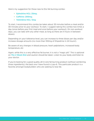 The 2 Week Diet - Launch Handbook | 45
Here’s my suggestion for those new to this fat burning combo:
•	 Ephedrine HCL: 25mg.
•	 Caffeine: 200mg.
•	 Yohimbine HCL: 5mg
To start, I recommend this combo be taken about 30 minutes before a meal and/or
30 minutes prior to your workout. To start, I suggest taking this combo two times a
day (once before your first meal and once before your workout). On non-workout
days, you can take with any other meal, as long as there are 4 hours in between
doses).
Depending on your tolerance level, you can increase to three doses per day and/or
increase dosage amounts (no more than 100mg of Ehpedrine in 24 hours!).
Be aware of any changes in blood pressure, heart palpitations, increased body
temperature, etc
Again, while this is a very effective fat burner, it is not a “magic pill.” This is optional
on The 2 Week Diet and caution should be taken. Listen to your body and listen to
your doctor.
If you’re looking for a good quality all-in-one fat burning product (without combining
three ingredients), the best one I have found is Lipo-6. This particular product is a
favorite amongst bodybuilders who are seeking to lose fat.
 