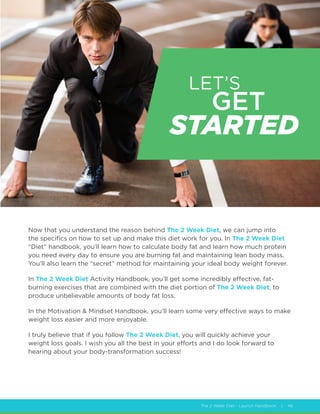 The 2 Week Diet - Launch Handbook | 46
LET’S GET
STARTED
Now that you understand the reason behind The 2 Week Diet, we can jump into
the specifics on how to set up and make this diet work for you. In The 2 Week Diet
“Diet” handbook, you’ll learn how to calculate body fat and learn how much protein
you need every day to ensure you are burning fat and maintaining lean body mass.
You’ll also learn the “secret” method for maintaining your ideal body weight forever.
In The 2 Week Diet Activity Handbook, you’ll get some incredibly effective, fat-
burning exercises that are combined with the diet portion of The 2 Week Diet, to
produce unbelievable amounts of body fat loss.
In the Motivation  Mindset Handbook, you’ll learn some very effective ways to make
weight loss easier and more enjoyable.
I truly believe that if you follow The 2 Week Diet, you will quickly achieve your
weight loss goals. I wish you all the best in your efforts and I do look forward to
hearing about your body-transformation success!
LET’S
GET
STARTED
 
