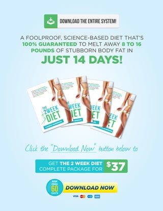 The 2 Week Diet - Launch Handbook | 47
DOWNLOAD THE ENTIRE SYSTEM!
A FOOLPROOF, SCIENCE-BASED DIET THAT’S
100% GUARANTEED TO MELT AWAY 8 TO 16
POUNDS OF STUBBORN BODY FAT IN
JUST 14 DAYS!
Click the “Download Now” button below to
$
37GET THE 2 WEEK DIET
COMPLETE PACKAGE FOR
DOWNLOAD NOWDOWNLOAD NOW
RISK
FREE
DAYS
60
 
