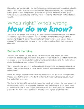 The 2 Week Diet - Launch Handbook | 05
Many of us are paralyzed by the conflicting information being given out in the health
and nutrition field. There are hundreds (if not thousands) of diets and nutritional
plans, quick fix pills and powders, gadgets and gizmos, infomercials and gurus
who are giving us confusing and very often, conflicting information on how to lose
weight.
The fact is, the weight loss industry is a multi-billion dollar marketplace that thrives
on keeping us guessing. It seems like we can’t go a month these days without
something “bigger  better” to come along that can help us lose weight “faster
 easier.” It’s the constant barrage of new products and methods that keep us so
confused…
But here’s the thing…
The real, true “secret” of how we get fat and how we lose weight has been
discovered decades ago. And since then, that “secret” has been used to help millions
of people to lose weight. Unfortunately, mainstream medicine and the multi-billion
dollar diet industry want to keep this a secret.
The problem is that although we know how to lose weight, most people don’t know
how to take full advantage of these weight loss methods to really make the pounds
come off fast.
When the weight doesn’t come off as fast as we want, we are more susceptible to
those products that promise “faster  better.” But in reality, those products never
live up to their promises.
The fact is, the diet  fitness industry does not want you to learn the true secrets to
ultra-fast weight loss because once you learn it—they know that you’ll never need
to buy another one of their bogus products again. And when you don’t need their
products, the multi-billion dollar diet industry takes a great big financial hit.
Who’s right? Who’s wrong...
How do we know?
 