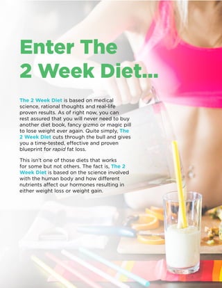 The 2 Week Diet - Launch Handbook | 06
Enter The
2 Week Diet…
The 2 Week Diet is based on medical
science, rational thoughts and real-life
proven results. As of right now, you can
rest assured that you will never need to buy
another diet book, fancy gizmo or magic pill
to lose weight ever again. Quite simply, The
2 Week Diet cuts through the bull and gives
you a time-tested, effective and proven
blueprint for rapid fat loss.
This isn’t one of those diets that works
for some but not others. The fact is, The 2
Week Diet is based on the science involved
with the human body and how different
nutrients affect our hormones resulting in
either weight loss or weight gain.
 