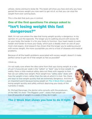 The 2 Week Diet - Launch Handbook | 08
utilizes, stores and burns body fat. This book will show you how and why you have
gained the excess weight you now want to get rid of, so that you can stop the
weight from ever coming back.
This is the diet that puts you in control.
One of the first questions I’m always asked is:
“Isn’t losing weight this fast
dangerous?”
Well, I’m not sure where the idea that losing weight quickly is dangerous. In my
opinion, it’s just the opposite. The longer you’re walking around with excess fat
on your body, the harder it is for your body to function. Your heart needs to work
harder and harder to move your body, which puts a deadly strain on one of your
most vital organs. And research has shown that the longer you’re walking around
with excess weight, the more susceptible you are to a host of diseases and medical
problems.
Because of all the health problems associated with excess weight, doesn’t it make
perfect sense to get rid of that weight as fast as possible?
I think so.
I’m not really sure where the idea came from that says losing weight at a rate
of just 1-2 pounds per week is the “safest” or “best” way to lose weight. In
reality, there is little medical safety data out there with regards to how
fast we can safely lose weight. Most weight loss “safety data” deals with
how the weight is lost—rather than the rate at which it is lost. Yes, there
are ways to lose weight quickly that are extremely dangerous. And this is
an important point because losing weight on The 2 Week Diet is about
losing weight quickly and safely without depriving your body of the
nutrients it needs.
Dr. Michael Dansinger, the doctor who consults with the producers
of the NBC hit show “The Biggest Loser”, states that people can
lose 20 pounds of weight in a week—if they do it right.
The 2 Week Diet shows you how to do it right.
 