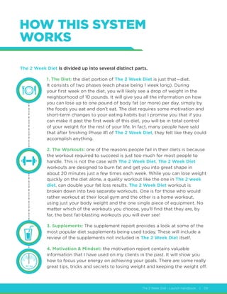 The 2 Week Diet - Launch Handbook | 09
HOW THIS SYSTEM
WORKS
The 2 Week Diet is divided up into several distinct parts.
1. The Diet: the diet portion of The 2 Week Diet is just that—diet.
It consists of two phases (each phase being 1 week long). During
your first week on the diet, you will likely see a drop of weight in the
neighborhood of 10 pounds. It will give you all the information on how
you can lose up to one pound of body fat (or more) per day, simply by
the foods you eat and don’t eat. The diet requires some motivation and
short-term changes to your eating habits but I promise you that if you
can make it past the first week of this diet, you will be in total control
of your weight for the rest of your life. In fact, many people have said
that after finishing Phase #1 of The 2 Week Diet, they felt like they could
accomplish anything.
2. The Workouts: one of the reasons people fail in their diets is because
the workout required to succeed is just too much for most people to
handle. This is not the case with The 2 Week Diet. The 2 Week Diet
workouts are designed to burn fat and get you into great shape in
about 20 minutes just a few times each week. While you can lose weight
quickly on the diet alone, a quality workout like the one in The 2 week
diet, can double your fat loss results. The 2 Week Diet workout is
broken down into two separate workouts. One is for those who would
rather workout at their local gym and the other is a home workout,
using just your body weight and the one single piece of equipment. No
matter which of the workouts you choose, you’ll find that they are, by
far, the best fat-blasting workouts you will ever see!
3. Supplements: The supplement report provides a look at some of the
most popular diet supplements being used today. These will include a
review of the supplements not included in The 2 Week Diet itself.
4. Motivation  Mindset: the motivation report contains valuable
information that I have used on my clients in the past. It will show you
how to focus your energy on achieving your goals. There are some really
great tips, tricks and secrets to losing weight and keeping the weight off.
 