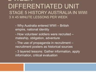 2 week differentiated unit Stage 5 History Australia IN WWI3 x 45 minute lessons per week - Why Australia entered WWI – British empire, national identity - How volunteer soldiers were recruited – mateship, obligation, adventure - The use of propaganda in recruitment – recruitment posters as historical sources - 3 layered lessons: Gather information, apply information, critical evaluation 