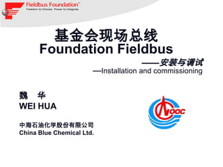 基金会现场总线
      Foundation Fieldbus
                                    ——安装与调试
                       —Installation and commissioning

魏 华
WEI HUA

中海石油化学股份有限公司
China Blue Chemical Ltd.
 