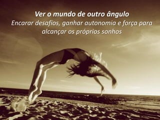Ver o mundo de outro ângulo
Encarar desafios, ganhar autonomia e força para
          alcançar os próprios sonhos
 