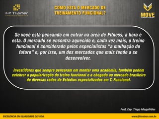 Se você está pensando em entrar na área de Fitness, a hora é
esta. O mercado se encontra aquecido e, cada vez mais, o treino
  funcional é considerado pelos especialistas “a malhação do
   futuro” e, por isso, um dos mercados que mais tende a se
                          desenvolver.

 Investidores que sempre pensaram em montar uma academia, também podem
celebrar a popularização do treino funcional e a chegada ao mercado brasileiro
         de diversas redes de Estúdios especializados em T. Funcional.




                                                               Prof. Esp. Tiago Magalhães
 