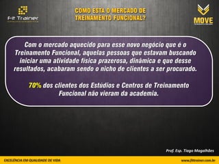 Com o mercado aquecido para esse novo negócio que é o
Treinamento Funcional, aquelas pessoas que estavam buscando
  iniciar uma atividade física prazerosa, dinâmica e que desse
resultados, acabaram sendo o nicho de clientes a ser procurado.

     70% dos clientes dos Estúdios e Centros de Treinamento
              Funcional não vieram da academia.




                                                    Prof. Esp. Tiago Magalhães
 