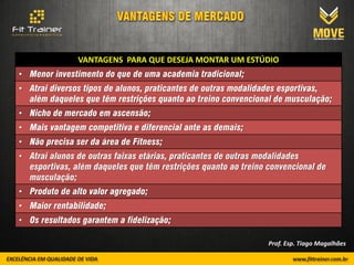 VANTAGENS PARA QUE DESEJA MONTAR UM ESTÚDIO
• Menor investimento do que de uma academia tradicional;
• Atrai diversos tipos de alunos, praticantes de outras modalidades esportivas,
  além daqueles que têm restrições quanto ao treino convencional de musculação;
• Nicho de mercado em ascensão;
• Mais vantagem competitiva e diferencial ante as demais;
• Não precisa ser da área de Fitness;
• Atrai alunos de outras faixas etárias, praticantes de outras modalidades
  esportivas, além daqueles que têm restrições quanto ao treino convencional de
  musculação;
• Produto de alto valor agregado;
• Maior rentabilidade;
• Os resultados garantem a fidelização;

                                                                Prof. Esp. Tiago Magalhães
 