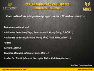 Quais atividades eu posso agregar no meu Board de serviços:


Treinamento Funcional
Atividades holísticas (Yoga, Relaxamento, Liang Gong, Tai Chi ...)
Atividades de Lutas (Jiu-Jitsu, Muay Thai, Judô, Boxe, MMA ...)
Pilates
Corrida Externa
Terapias Manuais (Massoterapia, RPG ...)
Avaliações Multiciplinares (Nutrição, Física, Fisioterapêutica...)

                                                                  Prof. Esp. Tiago Magalhães
 