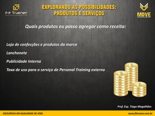 Quais produtos eu posso agregar como receita:


Loja de confecções e produtos da marca
Lanchonete
Publicidade Interna
Taxa de uso para o serviço de Personal Training externo




                                                          Prof. Esp. Tiago Magalhães
 