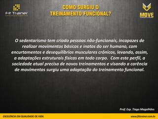 O sedentarismo tem criado pessoas não-funcionais, incapazes de
     realizar movimentos básicos e inatos do ser humano, com
encurtamentos e desequilíbrios musculares crônicos, levando, assim,
 a adaptações estruturais físicas em todo corpo. Com este perfil, a
sociedade atual precisa de novos treinamentos e visando a carência
 de movimentos surgiu uma adaptação do treinamento funcional.




                                                     Prof. Esp. Tiago Magalhães
 