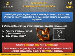 Método pelo qual a empresa define a mobilização de seus recursos para
 alcançar os objetivos propostos. É um planejamento global a curto, médio e
                                longo prazo.


O planejamento estratégico procura responder a questões básicas, como:

1. Por que a organização existe?
2. O que e como ela faz?
3. Onde ela quer chegar?



               Planejar o que fazer, como fazer e quando fazer.
 É uma ferramenta de apoio à gestão com vista ao desenvolvimento futuro da
         empresa, especificando a forma e os timings de execução.
 