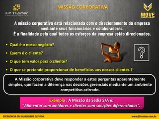 A missão corporativa está relacionada com o direcionamento da empresa
                   mediante seus funcionários e colaboradores.
    É a finalidade pela qual todos os esforços da empresa estão direcionados.

• Qual é o nosso negócio?
• Quem é o cliente?
• O que tem valor para o cliente?
• O que se pretende proporcionar de benefícios aos nossos clientes ?

    A Missão corporativa deve responder a estas perguntas aparentemente
 simples, que fazem a diferença nas decisões gerenciais mediante um ambiente
                             competitivo acirrado.

                      Exemplo : A Missão da Sadia S/A é:
        "Alimentar consumidores e clientes com soluções diferenciadas".
 