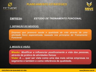 EMPRESA:             ESTÚDIO DE TREINAMENTO FUNCIONAL


1. DEFINIÇÃO DO NEGÓCIO:

 Empresa que promove saúde e qualidade de vida através de uma
 atividade física especializada, baseada nos principios do Treinamento
 Funcional.



2. MISSÃO E VISÃO:

 Missão: Modificar e influenciar positivamente a vida das pessoas,
 através da prática de atividades físicas.
 Visão: A .... quer ser vista como uma das mais sérias empresas no
 segmento e também e como referência de qualidade.
 