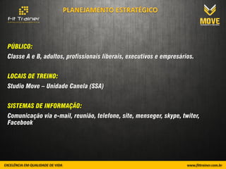 PÚBLICO:
Classe A e B, adultos, profissionais liberais, executivos e empresários.


LOCAIS DE TREINO:
Studio Move – Unidade Canela (SSA)


SISTEMAS DE INFORMAÇÃO:
Comunicação via e-mail, reunião, telefone, site, menseger, skype, twiter,
Facebook
 