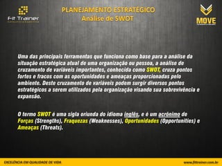 Uma das principais ferramentas que funciona como base para a análise da
situação estratégica atual de uma organização ou pessoa, a análise de
cruzamento de variáveis importantes, conhecida como SWOT, cruza pontos
fortes e fracos com as oportunidades e ameaças proporcionadas pelo
ambiente. Deste cruzamento de variáveis podem surgir diversos pontos
estratégicos a serem utilizados pela organização visando sua sobrevivência e
expansão.


O termo SWOT é uma sigla oriunda do idioma inglês, e é um acrônimo de
Forças (Strengths), Fraquezas (Weaknesses), Oportunidades (Opportunities) e
Ameaças (Threats).
 