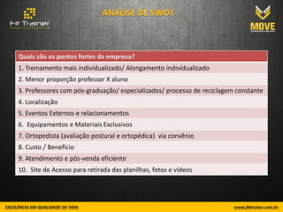 Quais são os pontos fortes da empresa?
1. Treinamento mais individualizado/ Alongamento individualizado
2. Menor proporção professor X aluno
3. Professores com pós-graduação/ especializados/ processo de reciclagem constante
4. Localização
5. Eventos Externos e relacionamentos
6. Equipamentos e Materiais Exclusivos
7. Ortopedista (avaliação postural e ortopédica) via convênio
8. Custo / Benefício
9. Atendimento e pós-venda eficiente
10. Site de Acesso para retirada das planilhas, fotos e vídeos
 