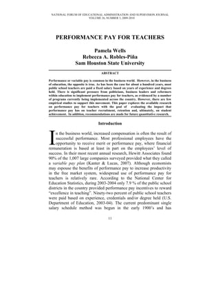 NATIONAL FORUM OF EDUCATIONAL ADMINISTRATION AND SUPERVISION JOURNAL
                      VOLUME 26, NUMBER 3, 2009-2010




     PERFORMANCE PAY FOR TEACHERS

                         Pamela Wells
                     Rebecca A. Robles-Piña
                   Sam Houston State University
                                     ABSTRACT

Performance or variable pay is common in the business world. However, in the business
of education, the opposite is true. As has been the case for about a hundred years, most
public school teachers are paid a fixed salary based on years of experience and degrees
held. There is significant pressure from politicians, business leaders and reformers
within education to implement performance pay for teachers, as evidenced by a number
of programs currently being implemented across the country. However, there are few
empirical studies to support this movement. This paper explores the available research
on performance pay for teachers with the goal of evaluating the impact that
performance pay has on teacher recruitment, retention and, ultimately, on student
achievement. In addition, recommendations are made for future quantitative research.

                                   Introduction



I    n the business world, increased compensation is often the result of
     successful performance. Most professional employees have the
     opportunity to receive merit or performance pay, where financial
remuneration is based at least in part on the employees’ level of
success. In their most recent annual research, Hewitt Associates found
90% of the 1,007 large companies surveyed provided what they called
a variable pay plan (Kanter & Lucas, 2007). Although economists
may espouse the benefits of performance pay to increase productivity
in the free market system, widespread use of performance pay for
teachers is relatively rare. According to the National Center for
Education Statistics, during 2003-2004 only 7.9 % of the public school
districts in the country provided performance pay incentives to reward
“excellence in teaching”. Ninety-two percent of public school teachers
were paid based on experience, credentials and/or degree held (U.S.
Department of Education, 2003-04). The current predominant single
salary schedule method was begun in the early 1900’s and has

                                          11
 