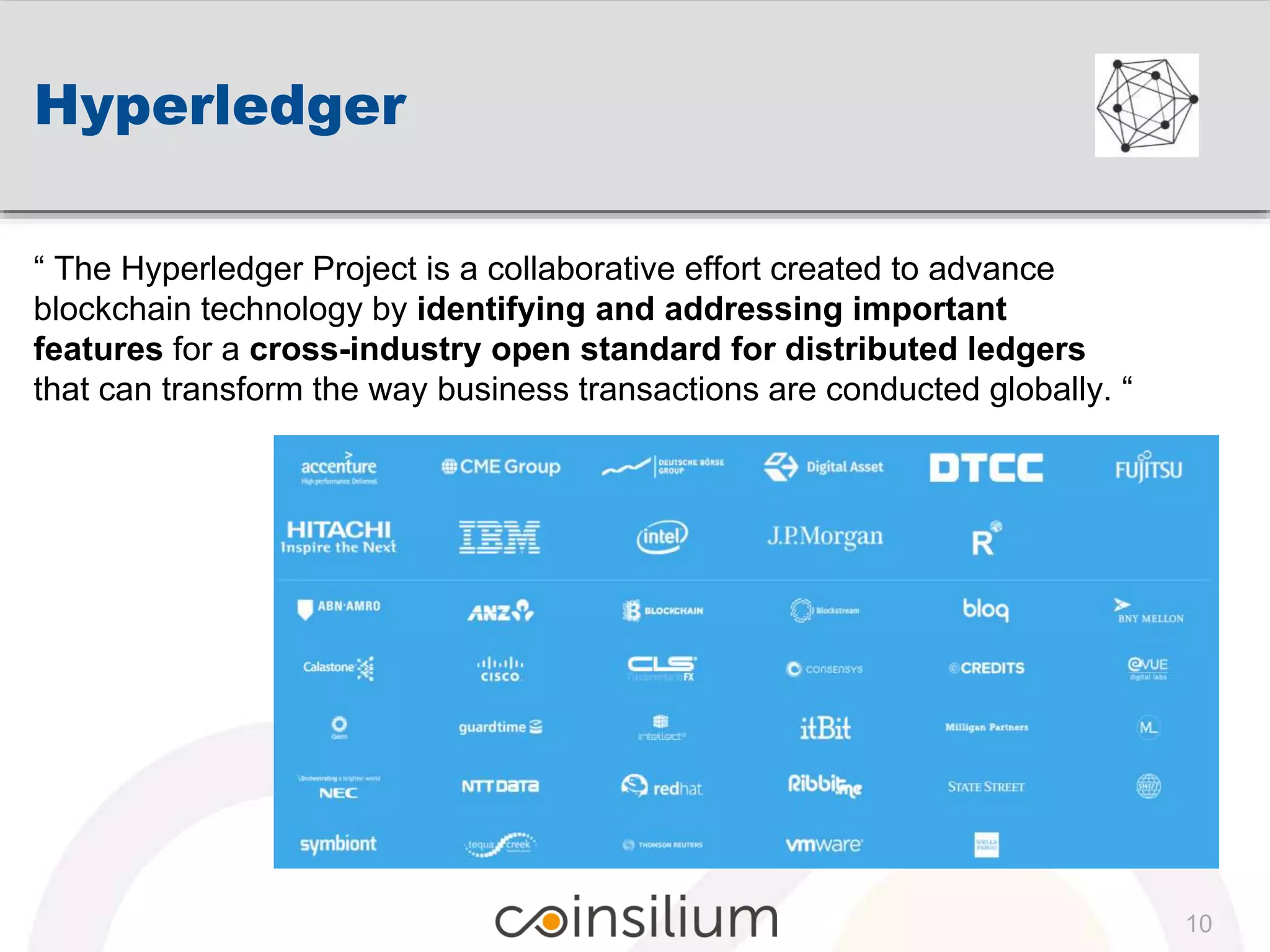 “ The Hyperledger Project is a collaborative effort created to advance
blockchain technology by identifying and addressing important
features for a cross-industry open standard for distributed ledgers
that can transform the way business transactions are conducted globally. “
10
Hyperledger
 