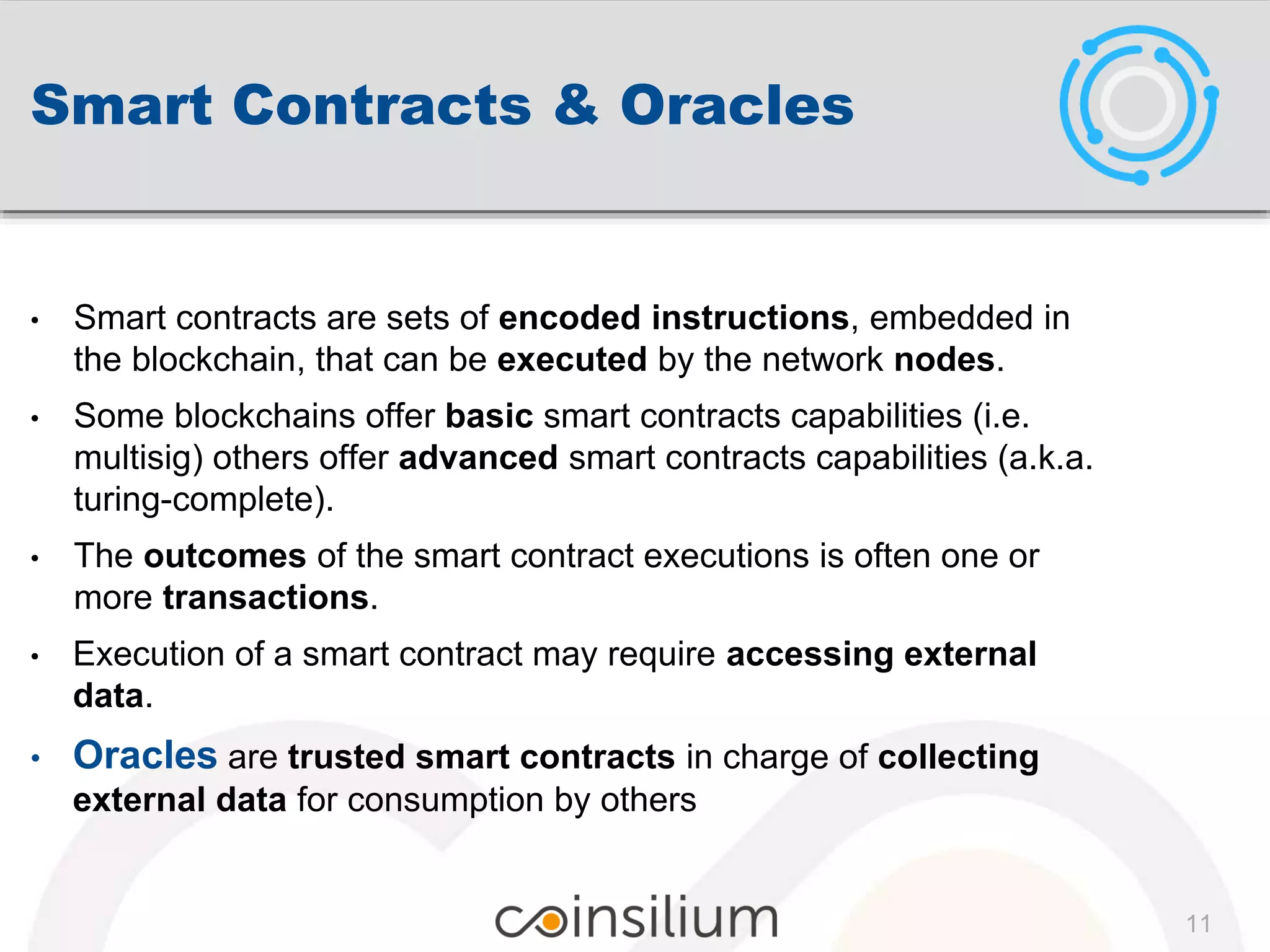 Smart Contracts & Oracles
• Smart contracts are sets of encoded instructions, embedded in
the blockchain, that can be executed by the network nodes.
• Some blockchains offer basic smart contracts capabilities (i.e.
multisig) others offer advanced smart contracts capabilities (a.k.a.
turing-complete).
• The outcomes of the smart contract executions is often one or
more transactions.
• Execution of a smart contract may require accessing external
data.
• Oracles are trusted smart contracts in charge of collecting
external data for consumption by others
11
 