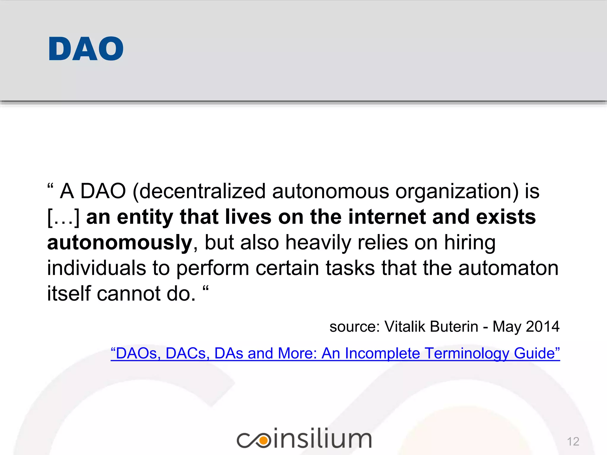 DAO
“ A DAO (decentralized autonomous organization) is
[…] an entity that lives on the internet and exists
autonomously, but also heavily relies on hiring
individuals to perform certain tasks that the automaton
itself cannot do. “
source: Vitalik Buterin - May 2014
“DAOs, DACs, DAs and More: An Incomplete Terminology Guide”
12
 
