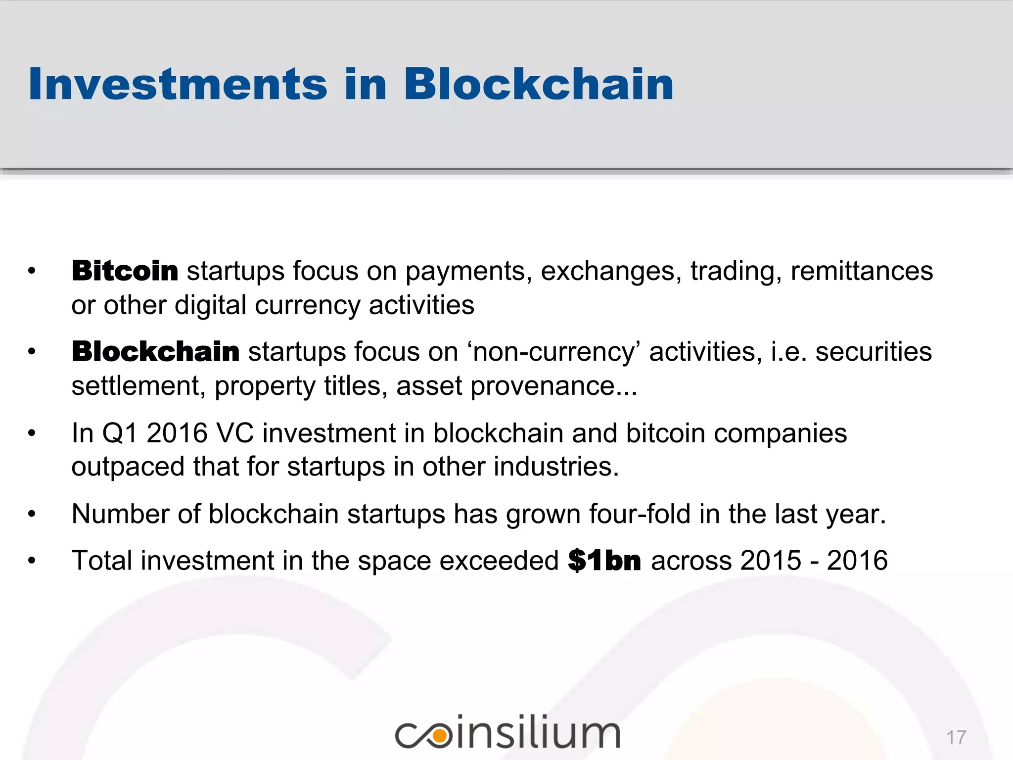 Investments in Blockchain
17
• Bitcoin startups focus on payments, exchanges, trading, remittances
or other digital currency activities
• Blockchain startups focus on ‘non-currency’ activities, i.e. securities
settlement, property titles, asset provenance...
• In Q1 2016 VC investment in blockchain and bitcoin companies
outpaced that for startups in other industries.
• Number of blockchain startups has grown four-fold in the last year.
• Total investment in the space exceeded $1bn across 2015 - 2016
 