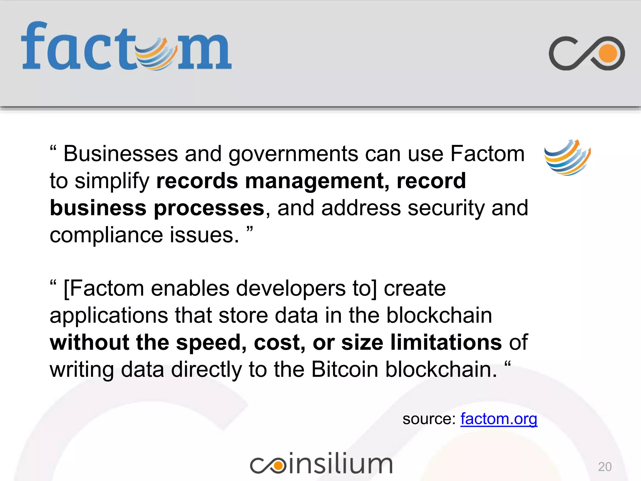 “ Businesses and governments can use Factom
to simplify records management, record
business processes, and address security and
compliance issues. ”
“ [Factom enables developers to] create
applications that store data in the blockchain
without the speed, cost, or size limitations of
writing data directly to the Bitcoin blockchain. “
source: factom.org
20
 