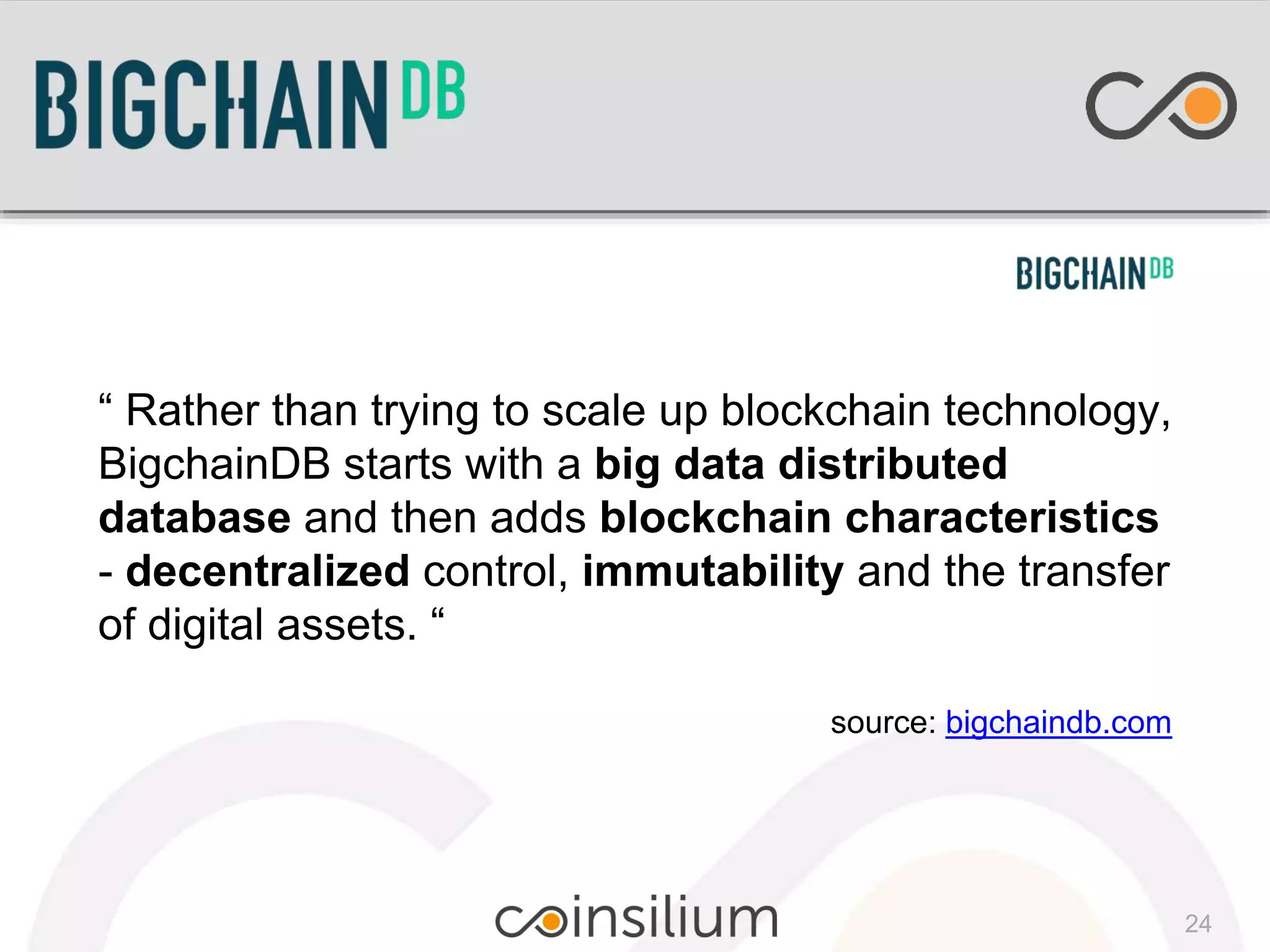 “ Rather than trying to scale up blockchain technology,
BigchainDB starts with a big data distributed
database and then adds blockchain characteristics
- decentralized control, immutability and the transfer
of digital assets. “
source: bigchaindb.com
24
 