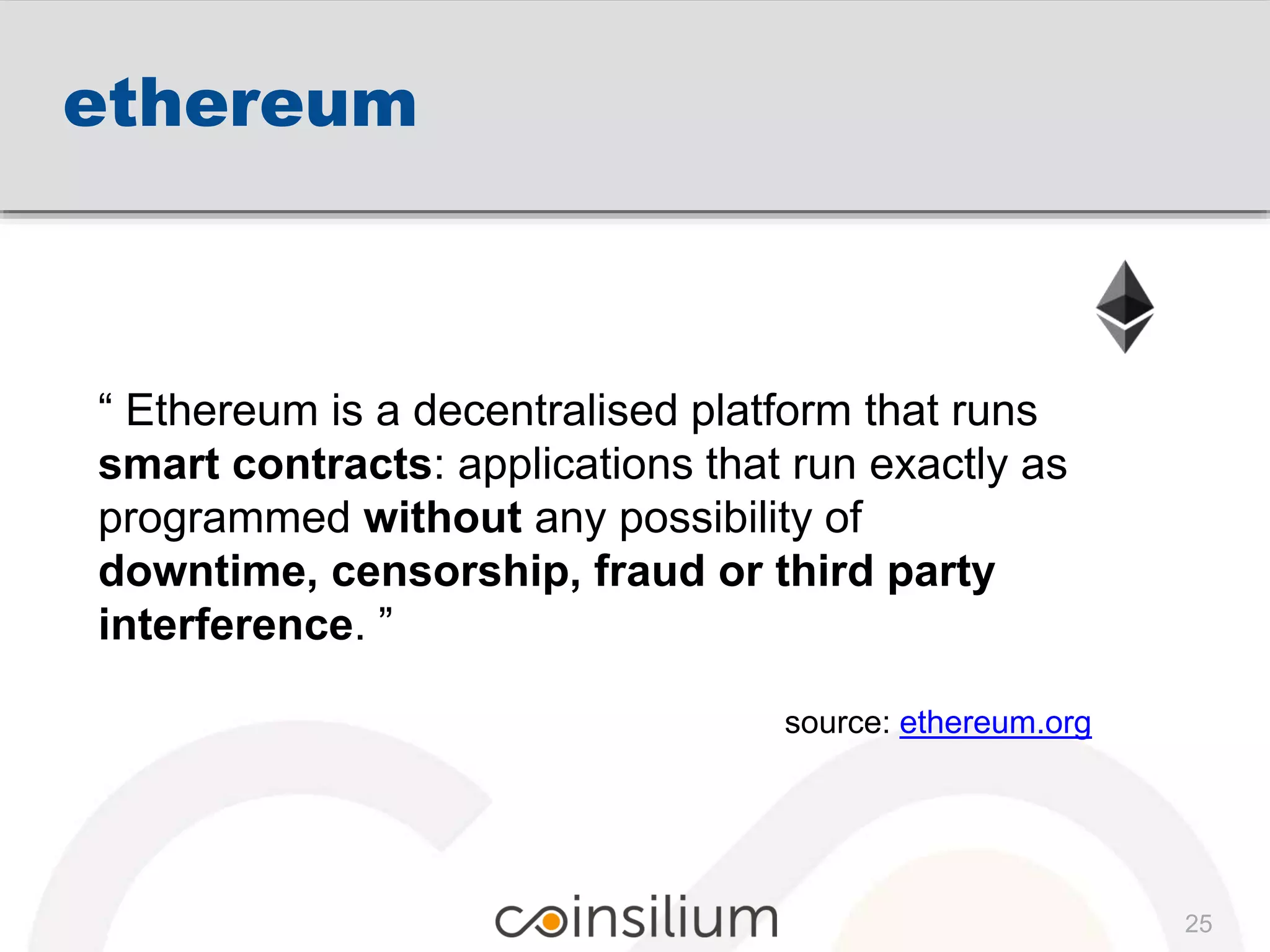 ethereum
“ Ethereum is a decentralised platform that runs
smart contracts: applications that run exactly as
programmed without any possibility of
downtime, censorship, fraud or third party
interference. ”
source: ethereum.org
25
 