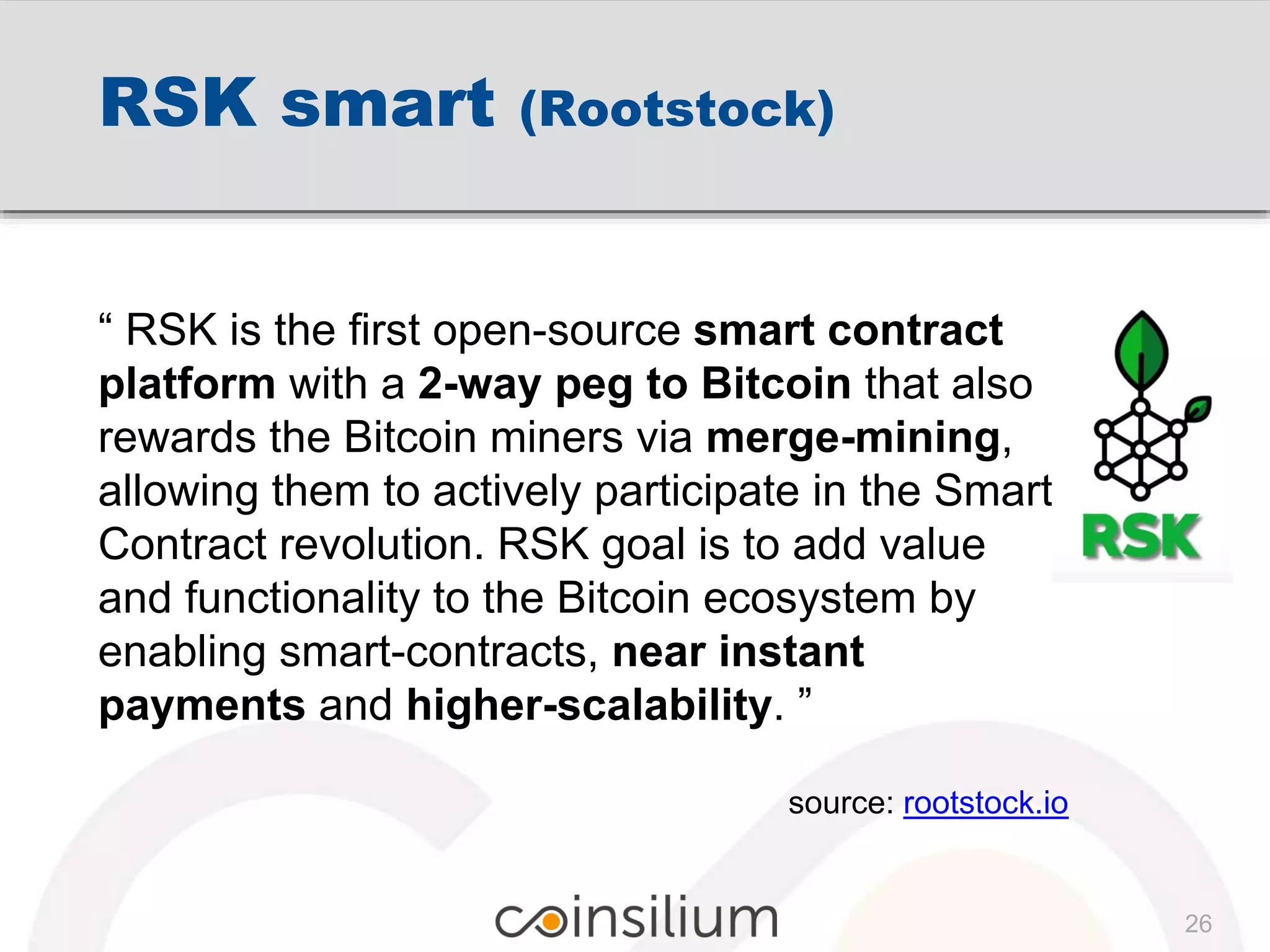 RSK smart (Rootstock)
“ RSK is the first open-source smart contract
platform with a 2-way peg to Bitcoin that also
rewards the Bitcoin miners via merge-mining,
allowing them to actively participate in the Smart
Contract revolution. RSK goal is to add value
and functionality to the Bitcoin ecosystem by
enabling smart-contracts, near instant
payments and higher-scalability. ”
source: rootstock.io
26
 