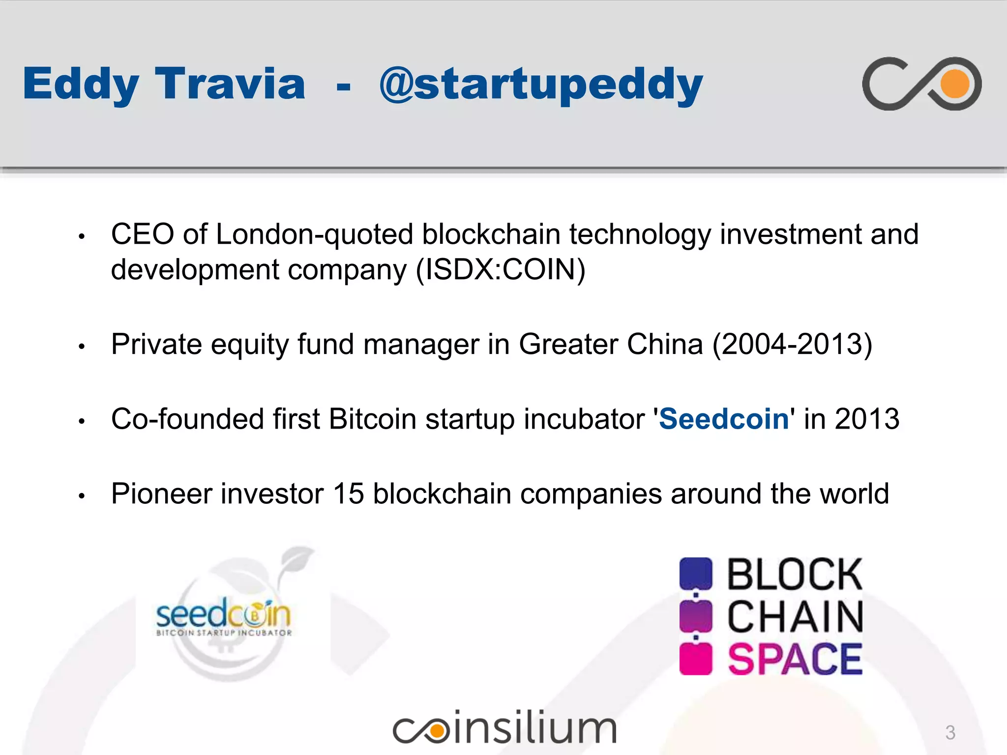 Eddy Travia - @startupeddy
• CEO of London-quoted blockchain technology investment and
development company (ISDX:COIN)
• Private equity fund manager in Greater China (2004-2013)
• Co-founded first Bitcoin startup incubator 'Seedcoin' in 2013
• Pioneer investor 15 blockchain companies around the world
3
 