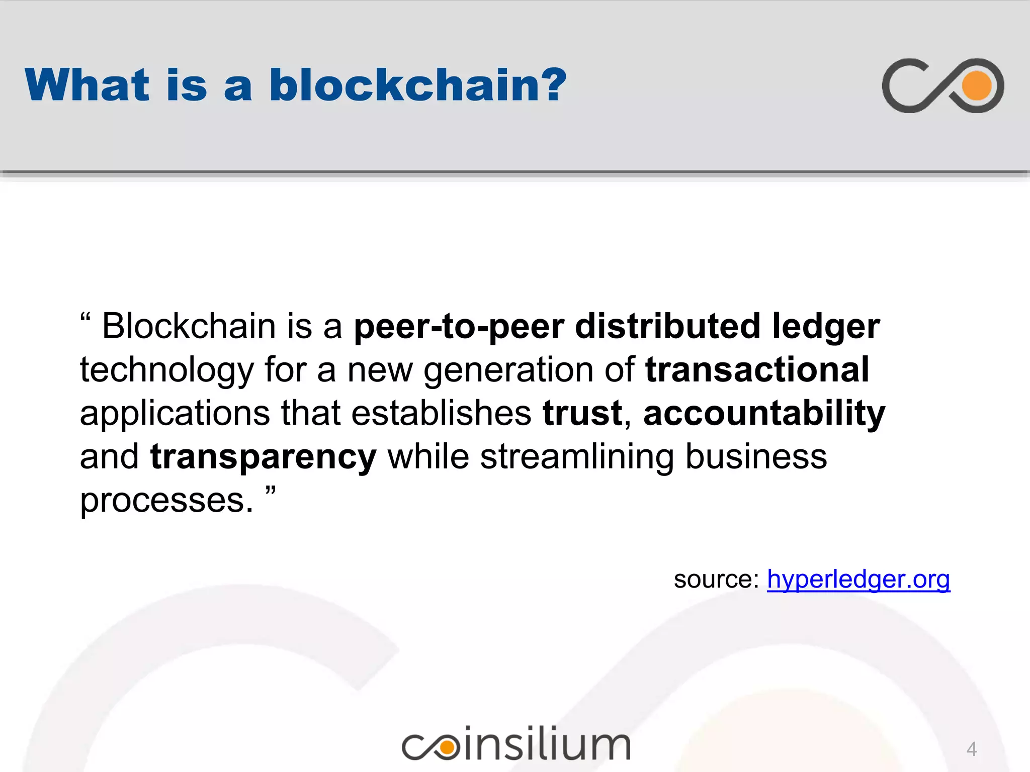 What is a blockchain?
“ Blockchain is a peer-to-peer distributed ledger
technology for a new generation of transactional
applications that establishes trust, accountability
and transparency while streamlining business
processes. ”
source: hyperledger.org
4
 
