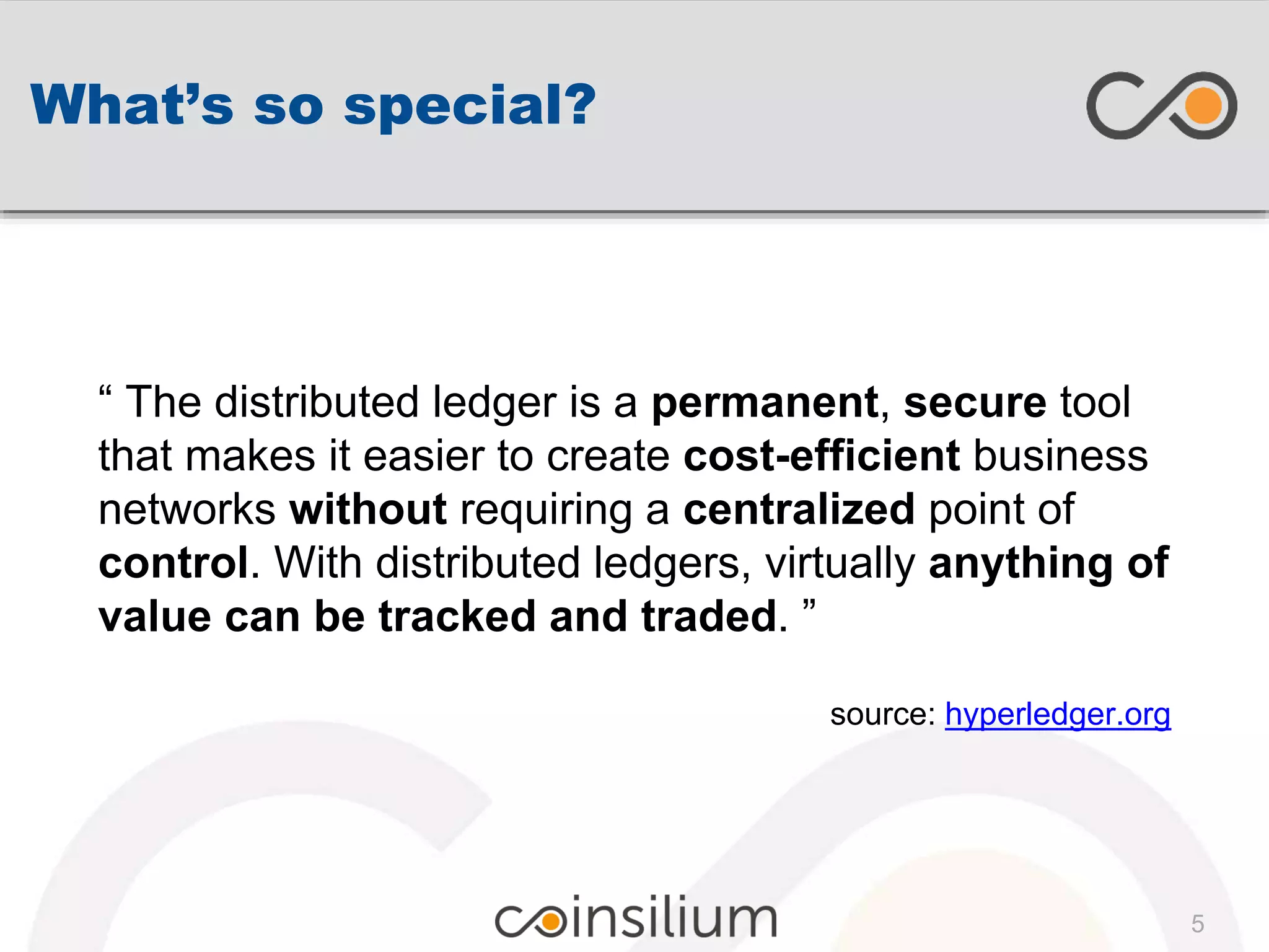 What’s so special?
“ The distributed ledger is a permanent, secure tool
that makes it easier to create cost-efficient business
networks without requiring a centralized point of
control. With distributed ledgers, virtually anything of
value can be tracked and traded. ”
source: hyperledger.org
5
 