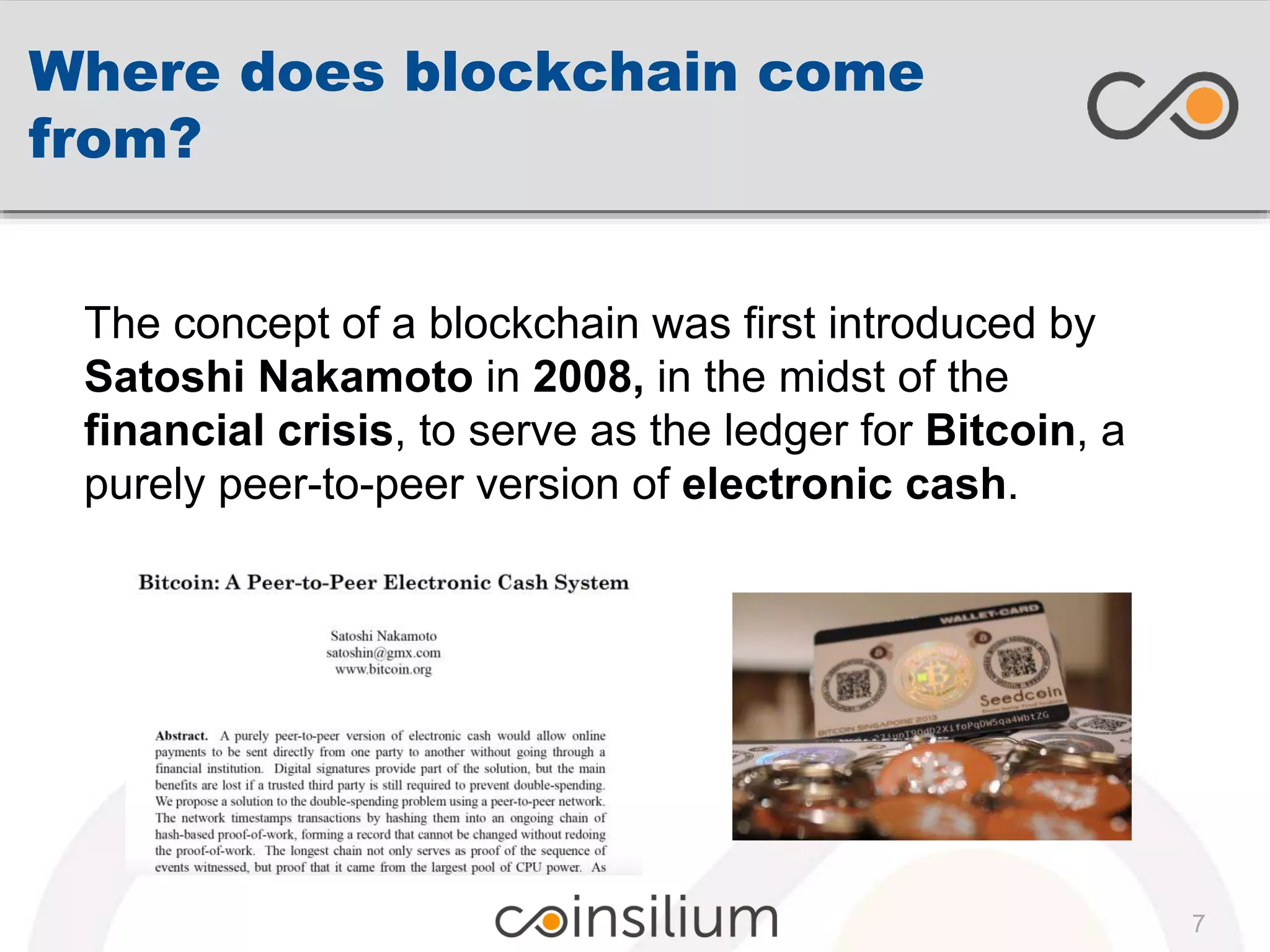 Where does blockchain come
from?
The concept of a blockchain was first introduced by
Satoshi Nakamoto in 2008, in the midst of the
financial crisis, to serve as the ledger for Bitcoin, a
purely peer-to-peer version of electronic cash.
7
 