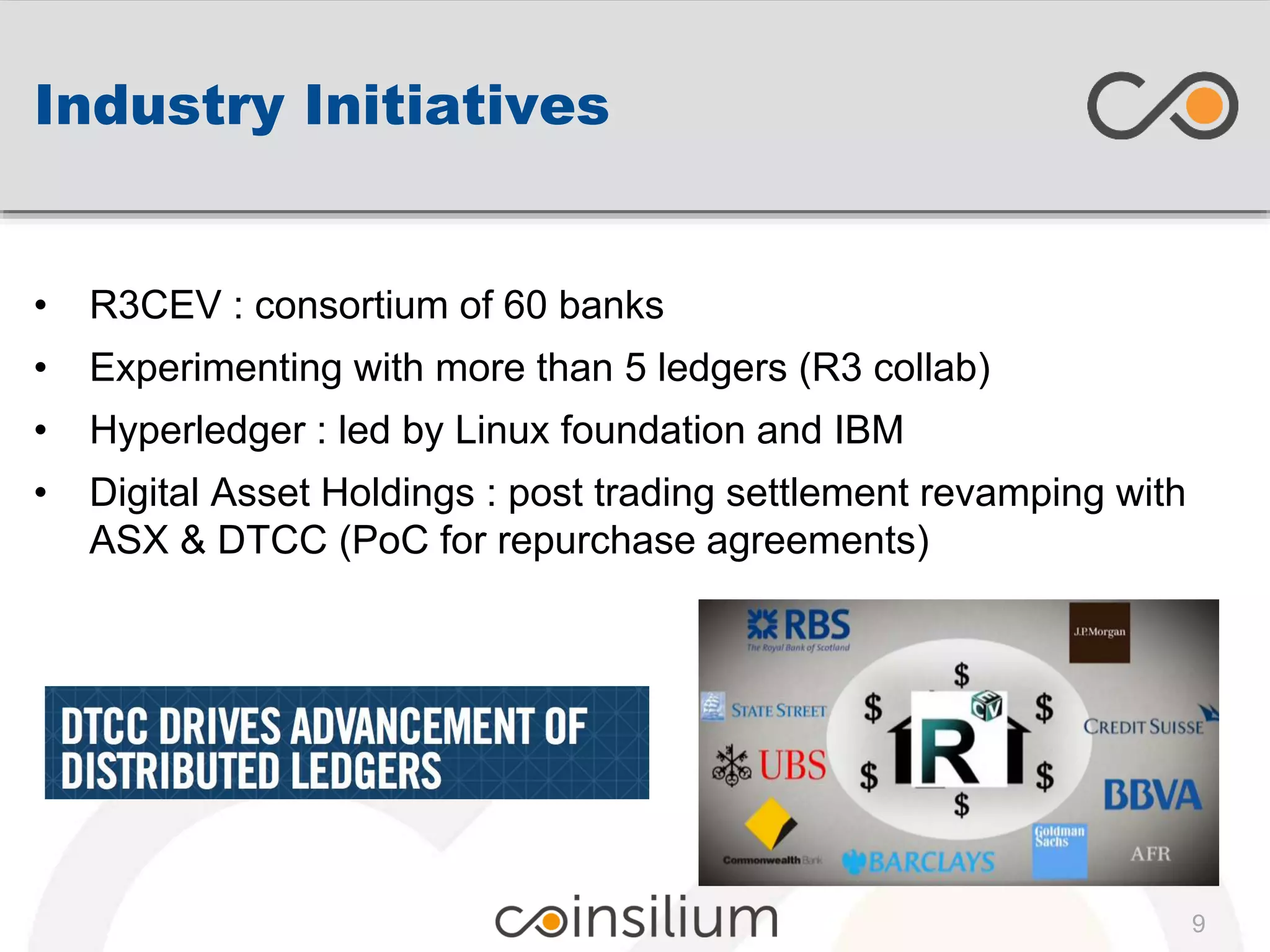 Industry Initiatives
9
• R3CEV : consortium of 60 banks
• Experimenting with more than 5 ledgers (R3 collab)
• Hyperledger : led by Linux foundation and IBM
• Digital Asset Holdings : post trading settlement revamping with
ASX & DTCC (PoC for repurchase agreements)
 