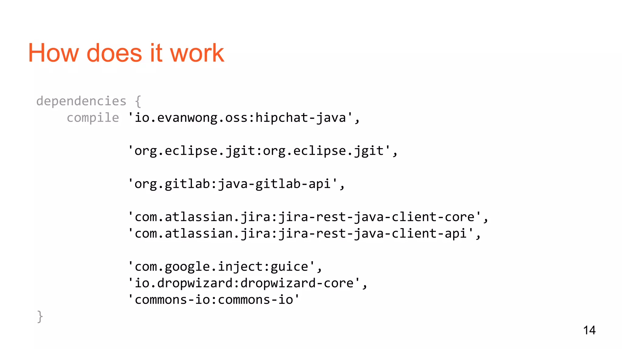 How does it work
dependencies {
compile 'io.evanwong.oss:hipchat-java',
'org.eclipse.jgit:org.eclipse.jgit',
'org.gitlab:java-gitlab-api',
'com.atlassian.jira:jira-rest-java-client-core',
'com.atlassian.jira:jira-rest-java-client-api',
'com.google.inject:guice',
'io.dropwizard:dropwizard-core',
'commons-io:commons-io'
}
14
 