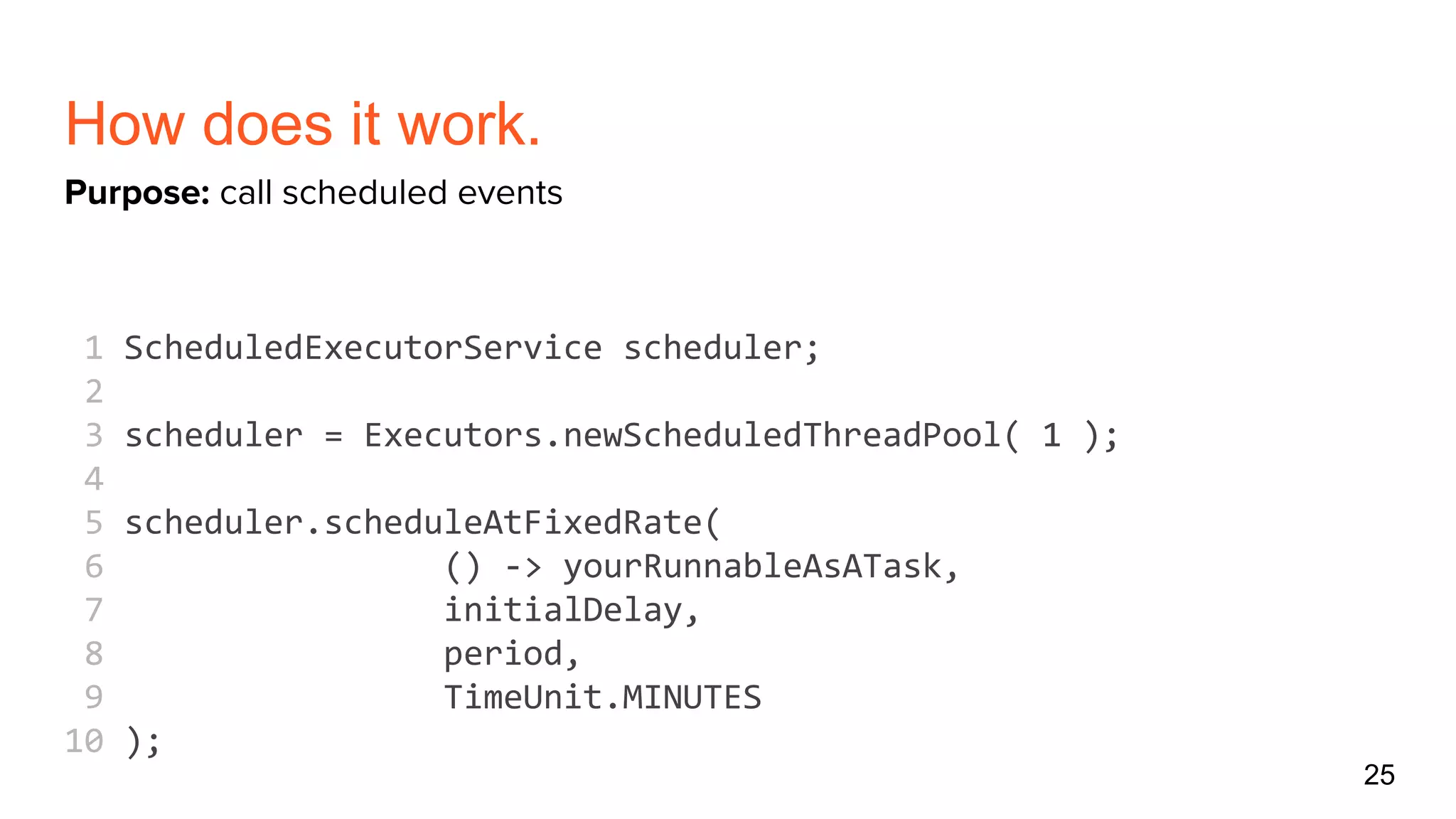 How does it work.
1 ScheduledExecutorService scheduler;
2
3 scheduler = Executors.newScheduledThreadPool( 1 );
4
5 scheduler.scheduleAtFixedRate(
6 () -> yourRunnableAsATask,
7 initialDelay,
8 period,
9 TimeUnit.MINUTES
10 );
25
Purpose: call scheduled events
 