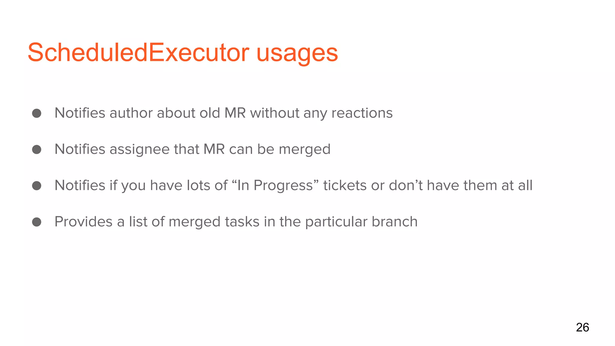 ScheduledExecutor usages
● Notifies author about old MR without any reactions
● Notifies assignee that MR can be merged
● Notifies if you have lots of “In Progress” tickets or don’t have them at all
● Provides a list of merged tasks in the particular branch
26
 