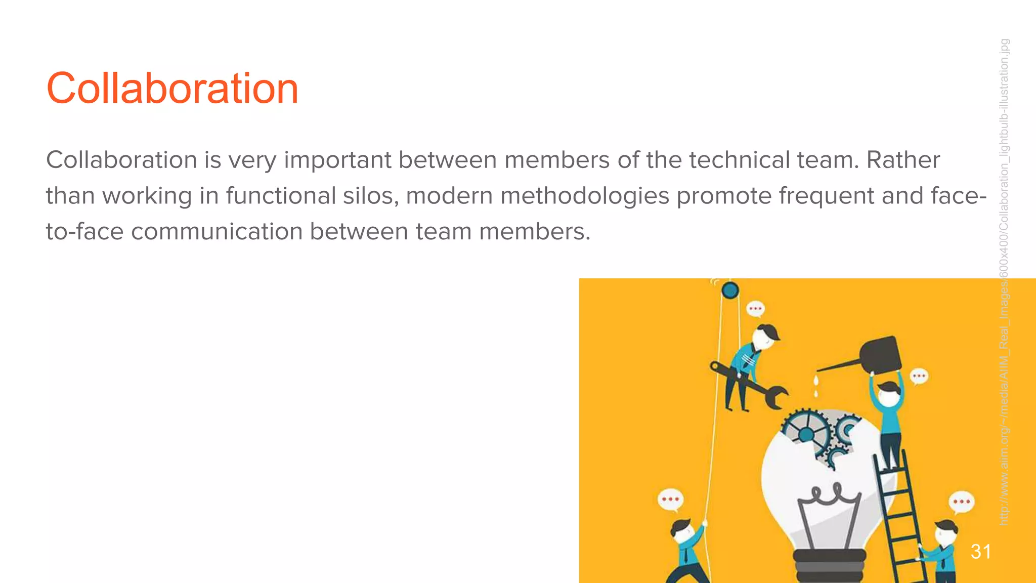 Collaboration
Collaboration is very important between members of the technical team. Rather
than working in functional silos, modern methodologies promote frequent and face-
to-face communication between team members.
31
http://www.aiim.org/~/media/AIIM_Real_Images/600x400/Collaboration_lightbulb-illustration.jpg
 
