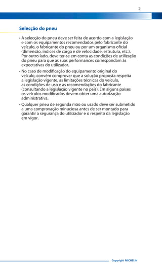 2

Selecção do pneu
• A selecção do pneu deve ser feita de acordo com a legislação
e com os equipamentos recomendados pelo fabricante do
veículo, o fabricante do pneu ou por um organismo oficial
(dimensão, índices de carga e de velocidade, estrutura, etc.).
Por outro lado, deve ter-se em conta as condições de utilização
do pneu para que as suas performances correspondam às
expectativas do utilizador.
• No caso de modificação do equipamento original do
veículo, convém comprovar que a solução proposta respeita
a legislação vigente, as limitações técnicas do veículo,
as condições de uso e as recomendações do fabricante
(consultando a legislação vigente no país). Em alguns países
os veículos modificados devem obter uma autorização
administrativa.
• Qualquer pneu de segunda mão ou usado deve ser submetido
a uma comprovação minuciosa antes de ser montado para
garantir a segurança do utilizador e o respeito da legislação
em vigor.

Copyright MICHELIN

 
