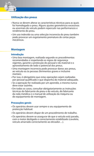 3

Utilização dos pneus
• Nunca se devem alterar as características técnicas para as quais
foi homologado o pneu. Alguns ajustes geométricos excessivos
ou anormais do veículo podem repercutir nas performances e
rendimento do pneu.
• Um uso indevido ou uma selecção incorrecta do pneu também
pode provocar um esgotamento prematuro de certas peças
mecânicas.

Montagem
Introdução
• Uma boa montagem, realizada segundo os procedimentos
recomendados e respeitando as regras de segurança
vigentes, garante a protecção do pessoal e do material e o
aproveitamento de todo o potencial dos pneus.
• Uma montagem incorrecta pode provocar danos aos pneus,
ao veículo ou às pessoas (ferimentos graves e inclusive
mortais).
• Por isso, é obrigatório que estas operações sejam realizadas
por pessoal qualificado e que disponha do material adequado.
• Se a operação for realizada por um aprendiz, o mesmo nunca
deve estar sozinho.
• Em todos os casos, consultar obrigatoriamente as instruções
técnicas do fabricante do pneu e do veículo, do fabricante
da roda metálica e o manual de utilização da máquina ou
do equipamento de montagem.
Precauções gerais
• Os operários devem usar sempre o seu equipamento de
protecção habitual.
• Os operários devem dispor de um procedimento de trabalho.
• Os operários devem-se assegurar de que o veículo está parado,
com o motor desligado e correctamente estabilizado (cavalete,
veículo amarrado correctamente ao elevador…).

 