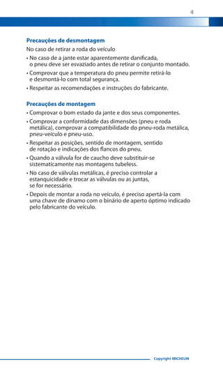 4

Precauções de desmontagem
No caso de retirar a roda do veículo
•  o caso de a jante estar aparentemente danificada,
N
o pneu deve ser esvaziado antes de retirar o conjunto montado.
•  omprovar que a temperatura do pneu permite retirá-lo
C
e desmontá-lo com total segurança.
• Respeitar as recomendações e instruções do fabricante.
Precauções de montagem
• Comprovar o bom estado da jante e dos seus componentes.
•  omprovar a conformidade das dimensões (pneu e roda
C
metálica), comprovar a compatibilidade do pneu-roda metálica,
pneu-veículo e pneu-uso.
•  espeitar as posições, sentido de montagem, sentido
R
de rotação e indicações dos flancos do pneu.
•  uando a válvula for de caucho deve substituir-se
Q
sistematicamente nas montagens tubeless.
•  o caso de válvulas metálicas, é preciso controlar a
N
estanquicidade e trocar as válvulas ou as juntas,
se for necessário.
•  epois de montar a roda no veículo, é preciso apertá-la com
D
uma chave de dínamo com o binário de aperto óptimo indicado
pelo fabricante do veículo.

Copyright MICHELIN

 