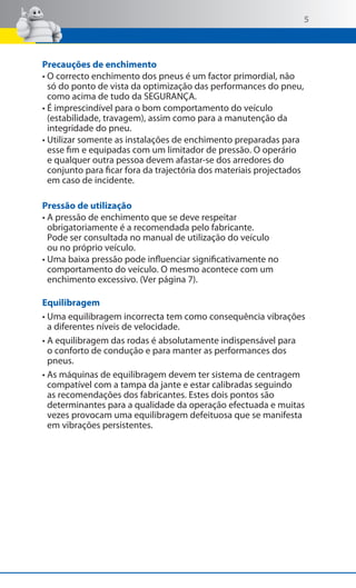 5

Precauções de enchimento
• O correcto enchimento dos pneus é um factor primordial, não
só do ponto de vista da optimização das performances do pneu,
como acima de tudo da SEGURANÇA.
• É imprescindível para o bom comportamento do veículo
(estabilidade, travagem), assim como para a manutenção da
integridade do pneu.
• Utilizar somente as instalações de enchimento preparadas para
esse fim e equipadas com um limitador de pressão. O operário
e qualquer outra pessoa devem afastar-se dos arredores do
conjunto para ficar fora da trajectória dos materiais projectados
em caso de incidente.
Pressão de utilização
• A pressão de enchimento que se deve respeitar
obrigatoriamente é a recomendada pelo fabricante.
Pode ser consultada no manual de utilização do veículo
ou no próprio veículo.
• Uma baixa pressão pode influenciar significativamente no
comportamento do veículo. O mesmo acontece com um
enchimento excessivo. (Ver página 7).
Equilibragem
• Uma equilibragem incorrecta tem como consequência vibrações
a diferentes níveis de velocidade.
• A equilibragem das rodas é absolutamente indispensável para
o conforto de condução e para manter as performances dos
pneus.
• As máquinas de equilibragem devem ter sistema de centragem
compatível com a tampa da jante e estar calibradas seguindo
as recomendações dos fabricantes. Estes dois pontos são
determinantes para a qualidade da operação efectuada e muitas
vezes provocam uma equilibragem defeituosa que se manifesta
em vibrações persistentes.

 