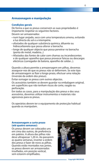 6

Armazenagem e manipulação
Condições gerais
De forma a que os pneus conservem as suas propriedades é
importante respeitar os seguintes factores.
Devem ser armazenados:
• num lugar arejado, seco com uma temperatura amena, evitando
a luz directa do sol e a intempérie.
• afastados de qualquer substância química, diluente ou
hidrocarboneto que possa alterar a borracha.
• longe de qualquer objecto que possa penetrar na borracha
(ponta de metal, madeira...)
• Afastados das fontes de calor com chamas ou incandescentes
e de qualquer aparelho que possa provocar faíscas ou descargas
eléctricas (carregador de bateria, aparelho de soldar...).
Quando a altura permite a armazenagem em pilhas, devemos
assegurar-nos de que os pneus não se deformem. Se este tipo
de armazenagem se fizer a longo prazo, efectuar uma rotação
(inversão da ordem dos pneus).
Evitar esmagar os pneus com outros objectos.
Os acessórios também se devem guardar na embalagem original,
em superfícies que não tenham riscos de corte, rasgão ou
perfuração.
Em todos os casos, para a manipulação dos pneus e dos seus
acessórios, devemos utilizar instrumentos e materiais não
agressivos para os pneus.
Os operários devem ter o equipamento de protecção habitual
quando os manipulam.

Armazenagem a curto prazo
(até quatro semanas):
Os pneus devem ser colocados uns
em cima dos outros, de preferência
em paletes. A altura das pilhas não
deve ultrapassar 1,20 m. Ao passarem
as quatro semanas, inverter a ordem
dos pneus e fazer de novo as pilhas.
Quando estão montados nas jantes,
os pneus devem ser armazenados
insuflados, em posição vertical,
sem estarem empilhados.
Copyright MICHELIN

 
