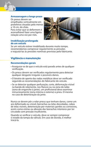 7

Armazenagem a longo prazo
Os pneus devem ser
empilhados verticalmente em
prateleiras situadas pelo menos
a 10 cm. do chão.
Para evitar que se deformem é
aconselhável fazer uma ligeira
rotação uma vez por mês.
Imobilização prolongada
de um veículo
Se um veículo estiver imobilizado durante muito tempo,
recomendamos comprovar regularmente as pressões
e reajustá-las às pressões nominais previstas pelo fabricante.

Vigilância e manutenção
Recomendações gerais
• Assegurar-se de que o veículo está parado antes de qualquer
verificação.
• Os pneus devem ser verificados regularmente para detectar
qualquer desgaste irregular e possíveis danos.
• O binário de aperto das rodas metálicas deve ser verificado
seguindo as recomendações do fabricante do veículo.
• Se se detectar qualquer perfuração, corte, deformação visível
na banda de rolamento, nos flancos ou na zona do talão
(zona de enganche à jante), um profissional deve examinar
minuciosamente (zona interna e externa) o pneu. O mesmo
no caso de deterioração da jante.
Nunca se devem pôr a rolar pneus que tenham danos, como um
aro deformado ou visível, borrachas ou telas descoladas, cabos
de telas visíveis, deterioração por materiais gordos ou corrosivos,
assim como estrias ou abrasão das borrachas interiores por ter
circulado com pressão insuficiente.
Quando se verificar o veículo, deve-se sempre comprovar
o estado da tampa da válvula. Em caso de dúvida, é melhor
trocá-la.

 