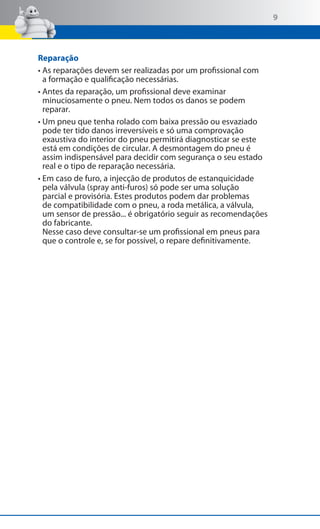 9

Reparação
•  s reparações devem ser realizadas por um profissional com
A
a formação e qualificação necessárias.
•  ntes da reparação, um profissional deve examinar
A
minuciosamente o pneu. Nem todos os danos se podem
reparar.
•  m pneu que tenha rolado com baixa pressão ou esvaziado
U
pode ter tido danos irreversíveis e só uma comprovação
exaustiva do interior do pneu permitirá diagnosticar se este
está em condições de circular. A desmontagem do pneu é
assim indispensável para decidir com segurança o seu estado
real e o tipo de reparação necessária.
•  m caso de furo, a injecção de produtos de estanquicidade
E
pela válvula (spray anti-furos) só pode ser uma solução
parcial e provisória. Estes produtos podem dar problemas
de compatibilidade com o pneu, a roda metálica, a válvula,
um sensor de pressão... é obrigatório seguir as recomendações
do fabricante.
Nesse caso deve consultar-se um profissional em pneus para
que o controle e, se for possível, o repare definitivamente.

 