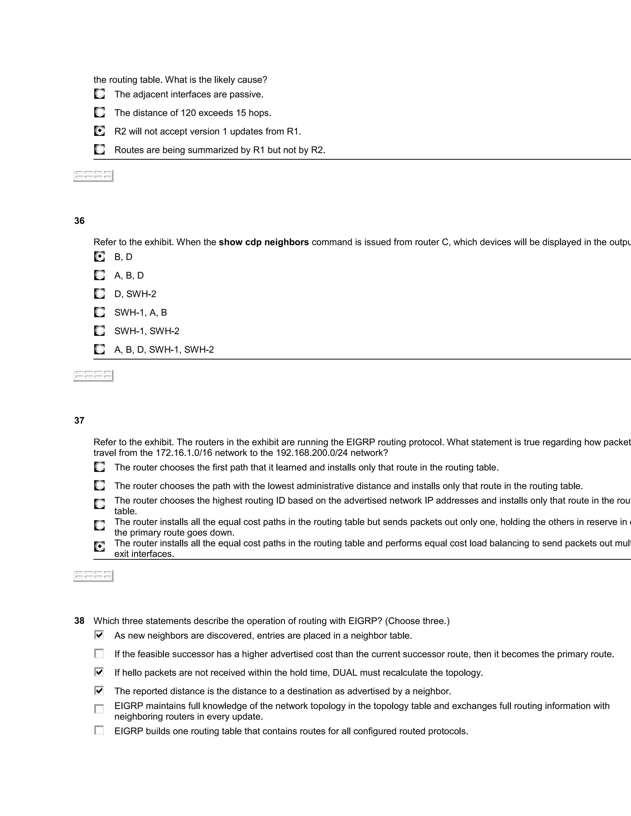 the routing table. What is the likely cause?
          The adjacent interfaces are passive.

          The distance of 120 exceeds 15 hops.

          R2 will not accept version 1 updates from R1.

          Routes are being summarized by R1 but not by R2.




36

     Refer to the exhibit. When the show cdp neighbors command is issued from router C, which devices will be displayed in the outpu
          B, D

          A, B, D
          D, SWH-2

          SWH-1, A, B

          SWH-1, SWH-2

          A, B, D, SWH-1, SWH-2




37

     Refer to the exhibit. The routers in the exhibit are running the EIGRP routing protocol. What statement is true regarding how packet
     travel from the 172.16.1.0/16 network to the 192.168.200.0/24 network?
          The router chooses the first path that it learned and installs only that route in the routing table.

          The router chooses the path with the lowest administrative distance and installs only that route in the routing table.
          The router chooses the highest routing ID based on the advertised network IP addresses and installs only that route in the rout
          table.
          The router installs all the equal cost paths in the routing table but sends packets out only one, holding the others in reserve in c
          the primary route goes down.
          The router installs all the equal cost paths in the routing table and performs equal cost load balancing to send packets out mult
          exit interfaces.




38 Which three statements describe the operation of routing with EIGRP? (Choose three.)
          As new neighbors are discovered, entries are placed in a neighbor table.

          If the feasible successor has a higher advertised cost than the current successor route, then it becomes the primary route.

          If hello packets are not received within the hold time, DUAL must recalculate the topology.

          The reported distance is the distance to a destination as advertised by a neighbor.
          EIGRP maintains full knowledge of the network topology in the topology table and exchanges full routing information with
          neighboring routers in every update.
          EIGRP builds one routing table that contains routes for all configured routed protocols.
 
