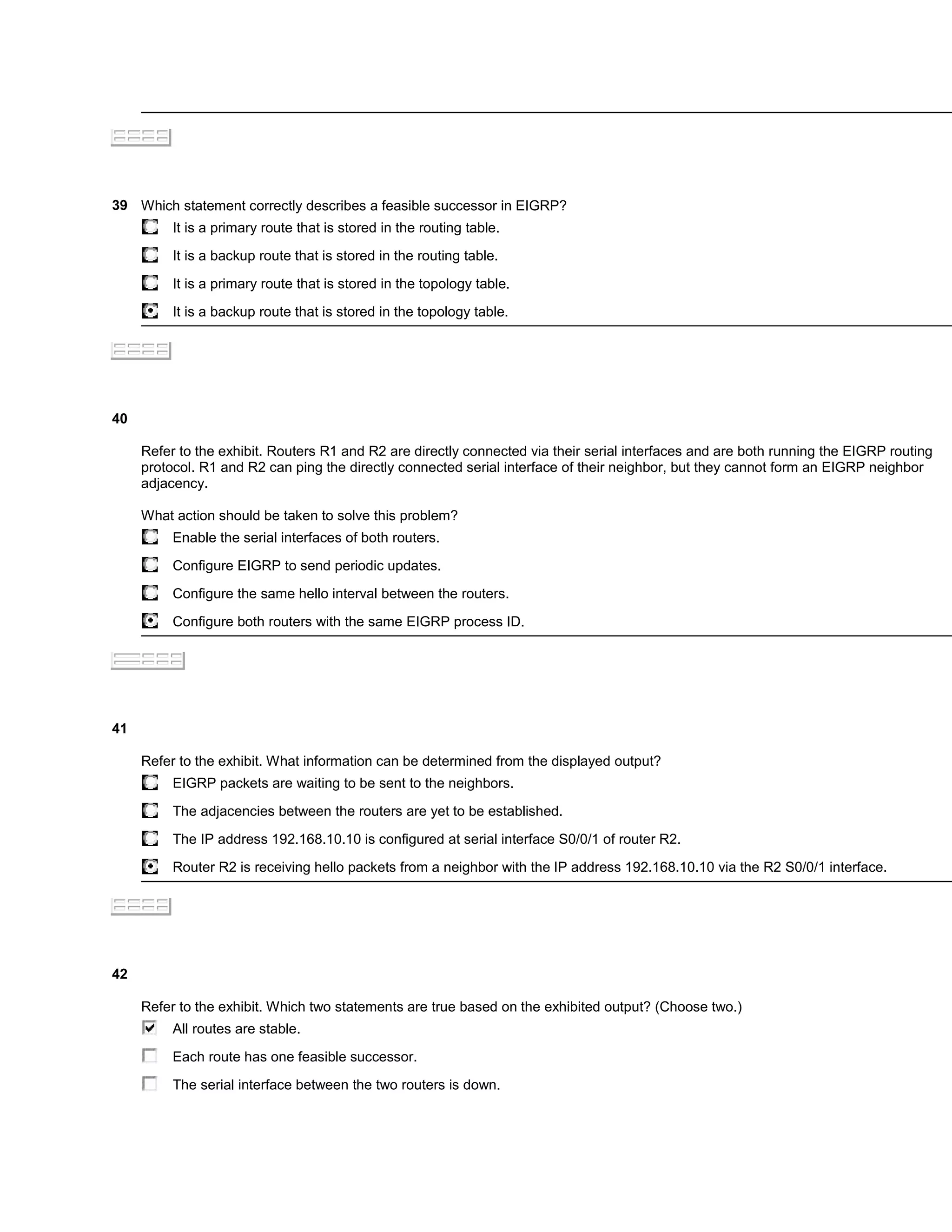 39 Which statement correctly describes a feasible successor in EIGRP?
          It is a primary route that is stored in the routing table.

          It is a backup route that is stored in the routing table.

          It is a primary route that is stored in the topology table.

          It is a backup route that is stored in the topology table.




40

     Refer to the exhibit. Routers R1 and R2 are directly connected via their serial interfaces and are both running the EIGRP routing
     protocol. R1 and R2 can ping the directly connected serial interface of their neighbor, but they cannot form an EIGRP neighbor
     adjacency.

     What action should be taken to solve this problem?
          Enable the serial interfaces of both routers.

          Configure EIGRP to send periodic updates.

          Configure the same hello interval between the routers.

          Configure both routers with the same EIGRP process ID.




41

     Refer to the exhibit. What information can be determined from the displayed output?
          EIGRP packets are waiting to be sent to the neighbors.

          The adjacencies between the routers are yet to be established.

          The IP address 192.168.10.10 is configured at serial interface S0/0/1 of router R2.

          Router R2 is receiving hello packets from a neighbor with the IP address 192.168.10.10 via the R2 S0/0/1 interface.




42

     Refer to the exhibit. Which two statements are true based on the exhibited output? (Choose two.)
          All routes are stable.

          Each route has one feasible successor.

          The serial interface between the two routers is down.
 